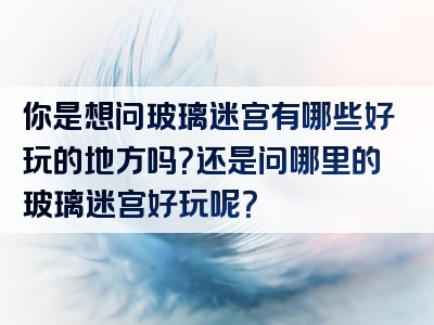 你是想问玻璃迷宫有哪些好玩的地方吗？还是问哪里的玻璃迷宫好玩呢？