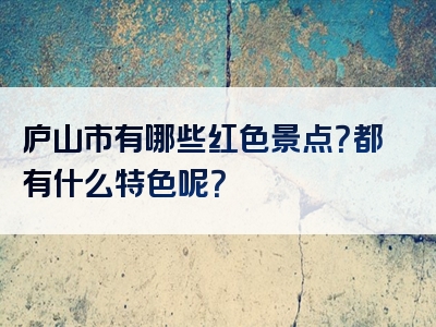 庐山市有哪些红色景点？都有什么特色呢？