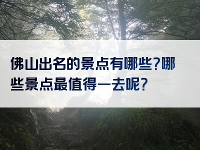 佛山出名的景点有哪些？哪些景点最值得一去呢？