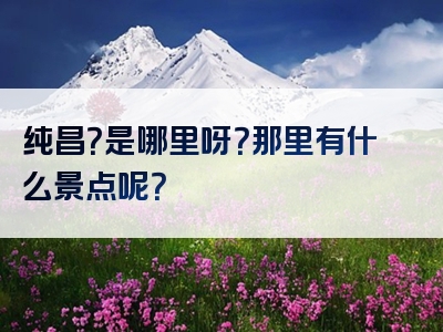 纯昌？是哪里呀？那里有什么景点呢？