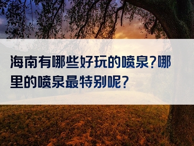海南有哪些好玩的喷泉？哪里的喷泉最特别呢？