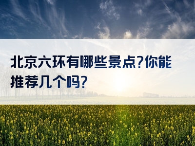 北京六环有哪些景点？你能推荐几个吗？