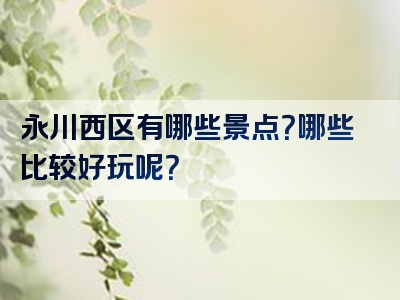 永川西区有哪些景点？哪些比较好玩呢？
