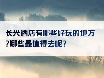 长兴酒店有哪些好玩的地方？哪些最值得去呢？