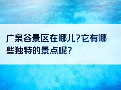广泉谷景区在哪儿？它有哪些独特的景点呢？