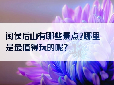 闽侯后山有哪些景点？哪里是最值得玩的呢？