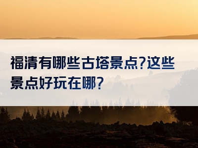 福清有哪些古塔景点？这些景点好玩在哪？