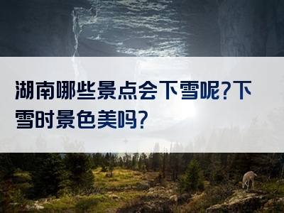 湖南哪些景点会下雪呢？下雪时景色美吗？