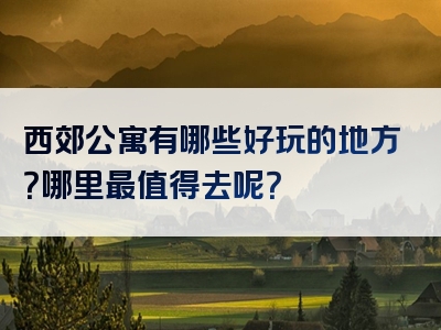 西郊公寓有哪些好玩的地方？哪里最值得去呢？