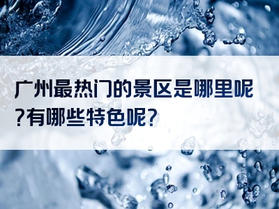 广州最热门的景区是哪里呢？有哪些特色呢？