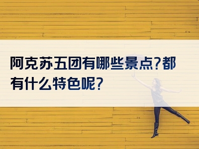 阿克苏五团有哪些景点？都有什么特色呢？