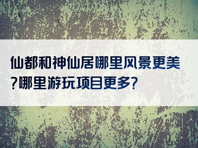 仙都和神仙居哪里风景更美？哪里游玩项目更多？