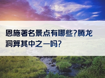 恩施著名景点有哪些？腾龙洞算其中之一吗？