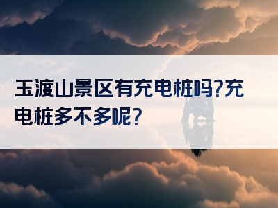 玉渡山景区有充电桩吗？充电桩多不多呢？
