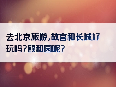 去北京旅游，故宫和长城好玩吗？颐和园呢？