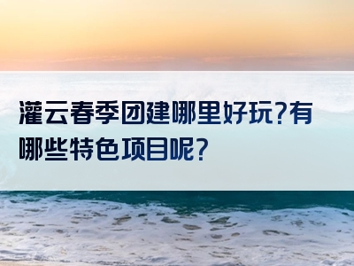 灌云春季团建哪里好玩？有哪些特色项目呢？