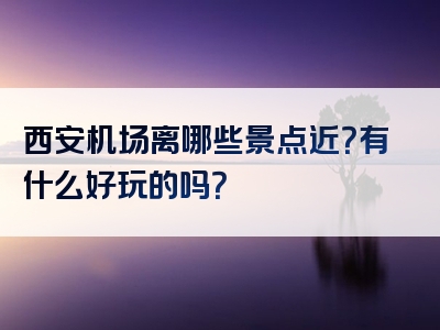 西安机场离哪些景点近？有什么好玩的吗？