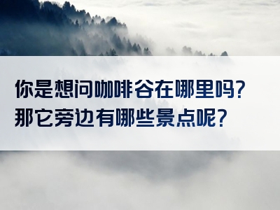 你是想问咖啡谷在哪里吗？那它旁边有哪些景点呢？