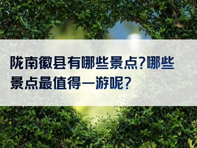 陇南徽县有哪些景点？哪些景点最值得一游呢？