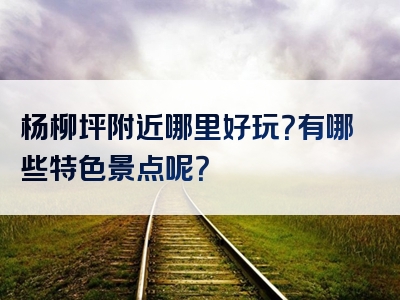 杨柳坪附近哪里好玩？有哪些特色景点呢？