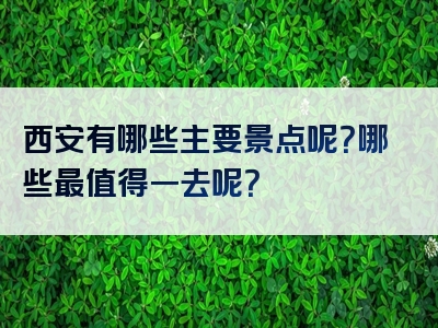 西安有哪些主要景点呢？哪些最值得一去呢？