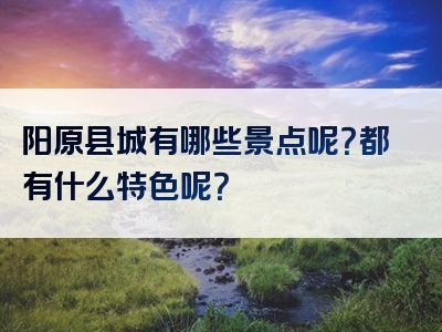 阳原县城有哪些景点呢？都有什么特色呢？