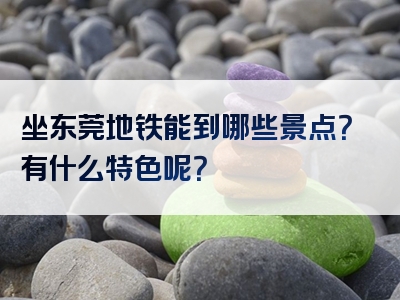 坐东莞地铁能到哪些景点？有什么特色呢？
