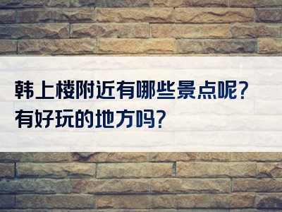 韩上楼附近有哪些景点呢？有好玩的地方吗？
