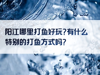 阳江哪里打鱼好玩？有什么特别的打鱼方式吗？