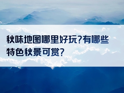 秋味地图哪里好玩？有哪些特色秋景可赏？