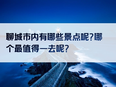 聊城市内有哪些景点呢？哪个最值得一去呢？