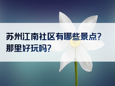 苏州江南社区有哪些景点？那里好玩吗？