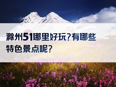 滁州51哪里好玩？有哪些特色景点呢？