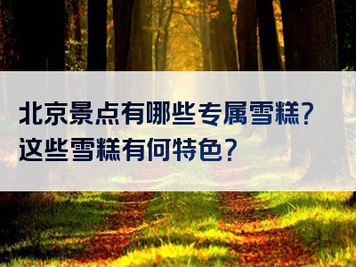 北京景点有哪些专属雪糕？这些雪糕有何特色？