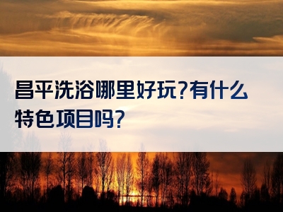 昌平洗浴哪里好玩？有什么特色项目吗？