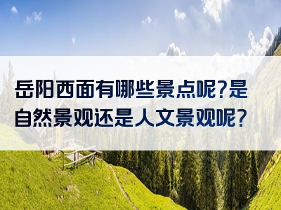 岳阳西面有哪些景点呢？是自然景观还是人文景观呢？
