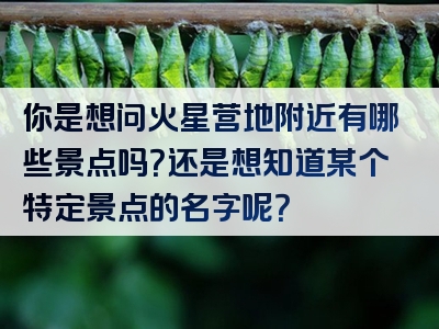 你是想问火星营地附近有哪些景点吗？还是想知道某个特定景点的名字呢？