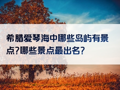 希腊爱琴海中哪些岛屿有景点？哪些景点最出名？