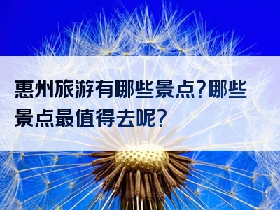 惠州旅游有哪些景点？哪些景点最值得去呢？