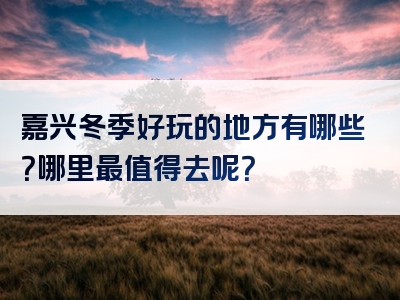 嘉兴冬季好玩的地方有哪些？哪里最值得去呢？