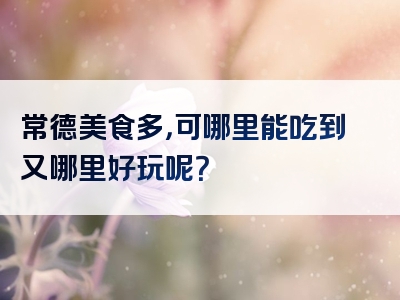 常德美食多，可哪里能吃到又哪里好玩呢？