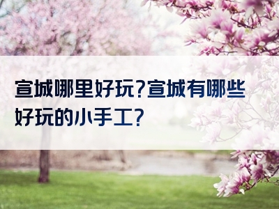 宣城哪里好玩？宣城有哪些好玩的小手工？