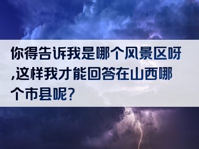 你得告诉我是哪个风景区呀，这样我才能回答在山西哪个市县呢？