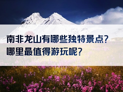 南非龙山有哪些独特景点？哪里最值得游玩呢？