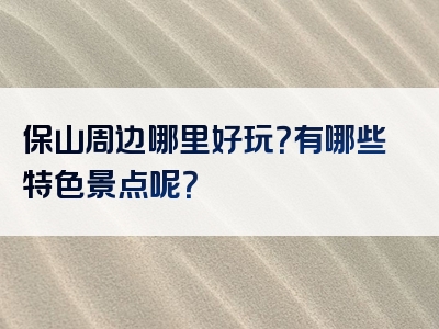保山周边哪里好玩？有哪些特色景点呢？