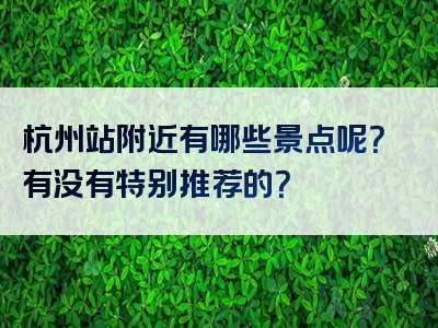 杭州站附近有哪些景点呢？有没有特别推荐的？