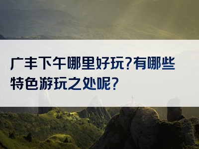 广丰下午哪里好玩？有哪些特色游玩之处呢？