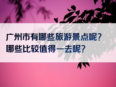 广州市有哪些旅游景点呢？哪些比较值得一去呢？