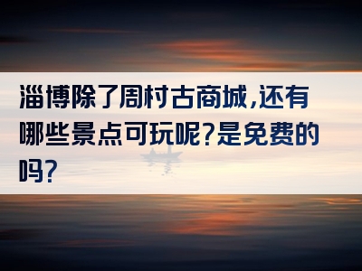 淄博除了周村古商城，还有哪些景点可玩呢？是免费的吗？