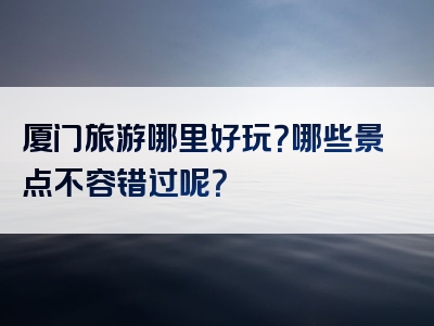 厦门旅游哪里好玩？哪些景点不容错过呢？